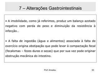 7 – Alterações Gastrointestinais
• A imobilidade, como já referimos, produz um balanço azotado
negativo com perda de peso e diminuição da resistência à
infecção…
• A falta de ingestão (água e alimentos) associada à falta de
exercício origina obstipação que pode levar à compactação fecal
(fecalomas – fezes duras e secas) que por sua vez pode originar
obstrução mecânica do intestino.

Prof. Amadeu

65

 
