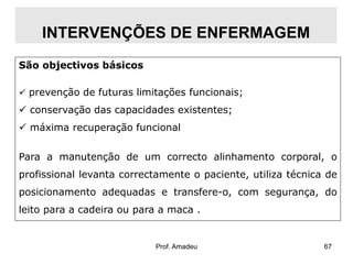 INTERVENÇÕES DE ENFERMAGEM
São objectivos básicos
 prevenção de futuras limitações funcionais;

 conservação das capacidades existentes;
 máxima recuperação funcional
Para a manutenção de um correcto alinhamento corporal, o
profissional levanta correctamente o paciente, utiliza técnica de
posicionamento adequadas e transfere-o, com segurança, do
leito para a cadeira ou para a maca .

Prof. Amadeu

67

 