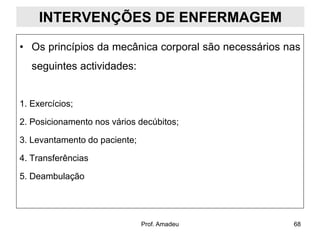 INTERVENÇÕES DE ENFERMAGEM
• Os princípios da mecânica corporal são necessários nas
seguintes actividades:

1. Exercícios;

2. Posicionamento nos vários decúbitos;
3. Levantamento do paciente;
4. Transferências
5. Deambulação

Prof. Amadeu

68

 