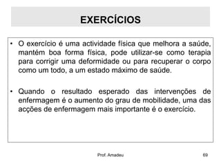 EXERCÍCIOS
• O exercício é uma actividade física que melhora a saúde,
mantém boa forma física, pode utilizar-se como terapia
para corrigir uma deformidade ou para recuperar o corpo
como um todo, a um estado máximo de saúde.
• Quando o resultado esperado das intervenções de
enfermagem é o aumento do grau de mobilidade, uma das
acções de enfermagem mais importante é o exercício.

Prof. Amadeu

69

 