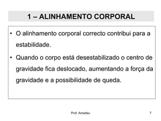 1 – ALINHAMENTO CORPORAL
• O alinhamento corporal correcto contribui para a
estabilidade.
• Quando o corpo está desestabilizado o centro de
gravidade fica deslocado, aumentando a força da
gravidade e a possibilidade de queda.

Prof. Amadeu

7

 