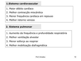 1.Sistema cardiovascular

1. Maior débito cardíaco
2. Melhor contracção miocárdica
3. Menor frequência cardíaca em repouso

4. Melhor retorno venoso
2. Sistema pulmonar
1. Aumento da frequência e profundidade respiratória
2. Melhor ventilação alveolar
3. Menor esforço ao respirar
4. Melhor mobilização diafragmática

Prof. Amadeu

72

 