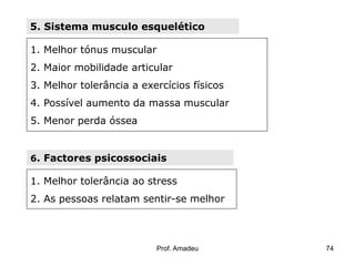 5. Sistema musculo esquelético
1. Melhor tónus muscular
2. Maior mobilidade articular

3. Melhor tolerância a exercícios físicos
4. Possível aumento da massa muscular
5. Menor perda óssea

6. Factores psicossociais

1. Melhor tolerância ao stress
2. As pessoas relatam sentir-se melhor

Prof. Amadeu

74

 