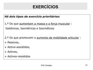 EXERCÍCIOS
Há dois tipos de exercício prioritários:
1.º Os que aumentam a massa e a força muscular :

Isotónicos, Isométricos e Isocinéticos
2.º Os que promovem o aumento da mobilidade articular :
 Passivos,
 Activo-assistidos,

 Activos,
 Activos-resistidos

Prof. Amadeu

77

 