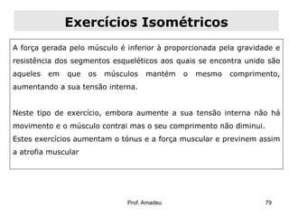 Exercícios Isométricos
A força gerada pelo músculo é inferior à proporcionada pela gravidade e
resistência dos segmentos esqueléticos aos quais se encontra unido são
aqueles

em

que

os

músculos

mantém

o

mesmo

comprimento,

aumentando a sua tensão interna.
Neste tipo de exercício, embora aumente a sua tensão interna não há
movimento e o músculo contrai mas o seu comprimento não diminui.
Estes exercícios aumentam o tónus e a força muscular e previnem assim
a atrofia muscular

Prof. Amadeu

79

 