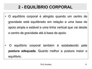 2 - EQUILÍBRIO CORPORAL
• O equilíbrio corporal é atingido quando um centro de
gravidade está equilibrado em relação a uma base de

apoio ampla e estável e uma linha vertical que vai desde
o centro de gravidade até à base de apoio.

•

O equilíbrio corporal também é estabelecido pela

postura adequada. Quanto melhor a postura maior o
equilíbrio.
Prof. Amadeu

8

 