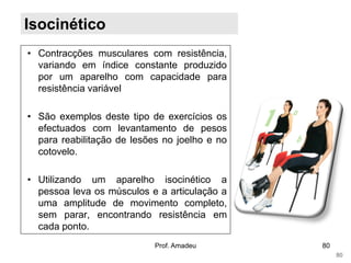 Isocinético
• Contracções musculares com resistência,
variando em índice constante produzido
por um aparelho com capacidade para
resistência variável
• São exemplos deste tipo de exercícios os
efectuados com levantamento de pesos
para reabilitação de lesões no joelho e no
cotovelo.
• Utilizando um aparelho isocinético a
pessoa leva os músculos e a articulação a
uma amplitude de movimento completo,
sem parar, encontrando resistência em
cada ponto.
Prof. Amadeu

80
80

 