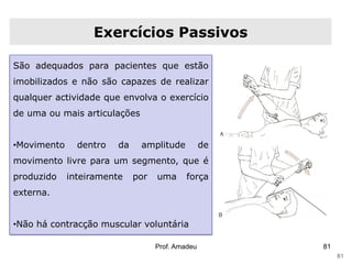 Exercícios Passivos
São adequados para pacientes que estão
imobilizados e não são capazes de realizar

qualquer actividade que envolva o exercício
de uma ou mais articulações

•Movimento

dentro

da

amplitude

de

movimento livre para um segmento, que é
produzido

inteiramente

por

uma

força

externa.
•Não há contracção muscular voluntária
Prof. Amadeu

81
81

 