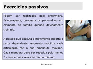 Exercícios passivos
Podem

ser

realizados

pelo

enfermeiro,

fisioterapeuta, terapeuta ocupacional ou um
elemento da família quando devidamente
treinado.

A pessoa que executa o movimento suporta a
parte dependente, enquanto mobiliza cada
articulação até a sua amplitude máxima.

Cada manobra deve ser repetida pelo menos
3 vezes e duas vezes ao dia no mínimo.
Prof. Amadeu

82

 