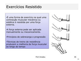 Exercícios Resistido
•É uma forma de exercício na qual uma
contracção muscular mecânica ou
estática é resistida por uma força
externa.

•A força externa pode ser aplicada
manualmente ou mecanicamente.
•Princípios de sobrecarga e progressão

•Técnicas de treino de resistência
produzem a melhoria da força muscular
ao longo do tempo

Prof. Amadeu

85
85

 