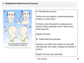 1 - Amplitude de Movimento do Pescoço:

A - Rotação do pescoço:

Sentar em uma cadeira, mantendo pescoço,
ombros e tronco retos.
Primeiro, virar lentamente a cabeça para a
direita. Voltar à posição inicial e fazer para o
lado esquerdo.
Repetir 10 vezes.

B - Flexão lateral do pescoço:
Encostar as orelhas nos ombros ou até onde
não haja dor, sem rodar a cabeça ou levantar o
ombro.
Repetir 10 vezes pra cada lado.
Prof. Amadeu

86

 