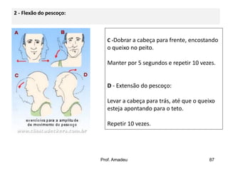 2 - Flexão do pescoço:

C -Dobrar a cabeça para frente, encostando

o queixo no peito.
Manter por 5 segundos e repetir 10 vezes.

D - Extensão do pescoço:
Levar a cabeça para trás, até que o queixo
esteja apontando para o teto.
Repetir 10 vezes.

Prof. Amadeu

87

 