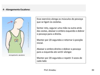 4 - Alongamento Escaleno:

Esse exercício alonga os músculos do pescoço
que se ligam às costelas.

Sentar reto, segurar uma mão na outra atrás
das costas, abaixar o ombro esquerdo e dobrar
o pescoço para a direita.
Manter por 20 segundos e retornar à posição
inicial.
Abaixar o ombro direito e dobrar o pescoço
para a esquerda ate sentir alongar.
Manter por 20 segundos e repetir 3 vezes de
cada lado

Prof. Amadeu

89

 