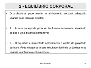 2 - EQUILÍBRIO CORPORAL
• O profissional pode manter o alinhamento corporal adequado

usando duas técnicas simples:

• 1.... A base de suporte pode ser facilmente aumentada, afastando
os pés a uma distância confortável.

• 2.... O equilíbrio é aumentado aproximando o centro de gravidade
da base. Pode chegar-se a este resultado flectindo os joelhos e os
quadris, mantendo a coluna erecta....

Prof. Amadeu

9

 