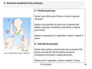 5 - Exercícios Isométricos Para o Pescoço:
A - Flexão do pescoço:
Sentar reto, olhar para frente e manter o queixo
alinhado.
Aplicar uma pressão na testa com as pontas dos
dedos e provocar resistência inclinando a cabeça
para frente.
Manter a posição por 5 segundos, relaxar e repetir 5
vezes.
B - Extensão do pescoço:
Sentar reto, aplicar uma pressão com as pontas dos
dedos na parte de trás da cabeça, provocar
resistência inclinando a cabeça para trás.
Manter por 5 segundos, relaxar e repetir 5 vezes.
Prof. Amadeu

90

 