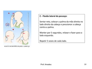 C - Flexão lateral do pescoço:
Sentar reto, colocar a palma da mão direita no
lado direito da cabeça e pressionar a cabeça
contra a palma.
Manter por 5 segundos, relaxar e fazer para o
lado esquerdo.
Repetir 5 vezes de cada lado.

Prof. Amadeu

91

 