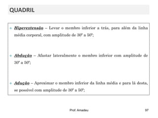 QUADRIL


Hiperextensão – Levar o membro inferior a trás, para além da linha
média corporal, com amplitude de 30º a 50º;



Abdução – Afastar lateralmente o membro inferior com amplitude de
30º a 50º;



Adução – Aproximar o membro inferior da linha média e para lá desta,
se possível com amplitude de 30º a 50º;

Prof. Amadeu

97

 