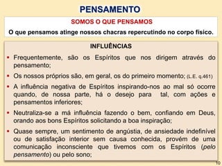 SOMOS O QUE PENSAMOS
O que pensamos atinge nossos chacras repercutindo no corpo físico.
INFLUÊNCIAS
 Frequentemente, são os Espíritos que nos dirigem através do
pensamento;
 Os nossos próprios são, em geral, os do primeiro momento; (L.E. q.461)
 A influência negativa de Espíritos inspirando-nos ao mal só ocorre
quando, de nossa parte, há o desejo para tal, com ações e
pensamentos inferiores;
 Neutraliza-se a má influência fazendo o bem, confiando em Deus,
orando aos bons Espíritos solicitando a boa inspiração;
 Quase sempre, um sentimento de angústia, de ansiedade indefinível
ou de satisfação interior sem causa conhecida, provém de uma
comunicação inconsciente que tivemos com os Espíritos (pelo
pensamento) ou pelo sono;
PENSAMENTO
10
 