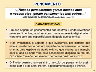 CARACTERÍSTICAS:
“...Nossos pensamentos geram nossos atos
e nossos atos geram pensamentos nos outros...”
(NOS DOMÍNIOS DA MEDIUNIDADE, André Luiz – cap. 13)
 O Fluido cósmico universal é o veículo do pensamento assim
como o ar o é do som. Porém, o pensamento atinge o infinito.
 “Nas evocações, o Espírito a que evocamos, por distante que
esteja, recebe como que um impacto do pensamento de quem o
chama, uma espécie de abalo elétrico que chama sua atenção
para o lado de onde vem este pensamento dirigindo-se até ele.
O Espírito “ouve” o pensamento como nós ouvimos a voz;”
 Em sua origem, os pensamentos são neutros. Sendo revestidos
pelos sentimentos, mostram como que a impressão digital, o tom
vibratório com sua especificidade, daquele que os emite;
11
PENSAMENTO
 