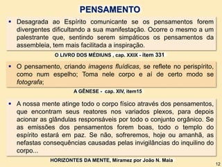  Desagrada ao Espírito comunicante se os pensamentos forem
divergentes dificultando a sua manifestação. Ocorre o mesmo a um
palestrante que, sentindo serem simpáticos os pensamentos da
assembleia, tem mais facilitada a inspiração.
 A nossa mente atinge todo o corpo físico através dos pensamentos,
que encontram seus reatores nos variados plexos, para depois
acionar as glândulas responsáveis por todo o conjunto orgânico. Se
as emissões dos pensamentos forem boas, todo o templo do
espírito estará em paz. Se não, sofreremos, hoje ou amanhã, as
nefastas consequências causadas pelas invigilâncias do inquilino do
corpo...
 O pensamento, criando imagens fluídicas, se reflete no perispírito,
como num espelho; Toma nele corpo e aí de certo modo se
fotografa;
O LIVRO DOS MÉDIUNS , cap. XXIX - item 331
A GÊNESE - cap. XIV, item15
HORIZONTES DA MENTE, Miramez por João N. Maia
12
PENSAMENTO
 