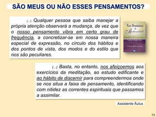 (...) Qualquer pessoa que saiba manejar a
própria atenção observará a mudança, de vez que
o nosso pensamento vibra em certo grau de
frequência, a concretizar-se em nossa maneira
especial de expressão, no círculo dos hábitos e
dos pontos de vista, dos modos e do estilo que
nos são peculiares.
(...) Basta, no entanto, nos afeiçoemos aos
exercícios da meditação, ao estudo edificante e
ao hábito de discernir para compreendermos onde
se nos situa a faixa de pensamento, identificando
com nitidez as correntes espirituais que passamos
a assimilar.
Assistente Áulus
13
SÃO MEUS OU NÃO ESSES PENSAMENTOS?
 