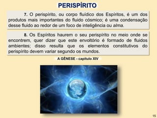 PERISPÍRITO
7. O perispírito, ou corpo fluídico dos Espíritos, é um dos
produtos mais importantes do fluido cósmico; é uma condensação
desse fluido ao redor de um foco de inteligência ou alma.
8. Os Espíritos haurem o seu perispírito no meio onde se
encontrem, quer dizer que este envoltório é formado de fluidos
ambientes; disso resulta que os elementos constitutivos do
perispírito devem variar segundo os mundos.
A GÊNESE - capítulo XIV
15
 