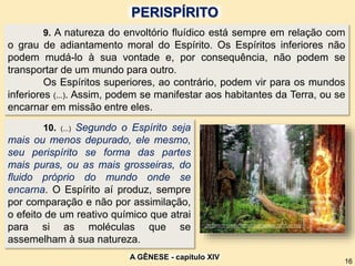 9. A natureza do envoltório fluídico está sempre em relação com
o grau de adiantamento moral do Espírito. Os Espíritos inferiores não
podem mudá-lo à sua vontade e, por consequência, não podem se
transportar de um mundo para outro.
Os Espíritos superiores, ao contrário, podem vir para os mundos
inferiores (...). Assim, podem se manifestar aos habitantes da Terra, ou se
encarnar em missão entre eles.
10. (...) Segundo o Espírito seja
mais ou menos depurado, ele mesmo,
seu perispírito se forma das partes
mais puras, ou as mais grosseiras, do
fluido próprio do mundo onde se
encarna. O Espírito aí produz, sempre
por comparação e não por assimilação,
o efeito de um reativo químico que atrai
para si as moléculas que se
assemelham à sua natureza.
A GÊNESE - capítulo XIV
16
PERISPÍRITO
 