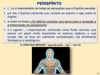 (...) é o intermediário de todas as sensações que o Espírito percebe;
 por ele o Espírito transmite sua vontade ao exterior e age sobre os
órgãos;
 é como se fosse o fio elétrico condutor que serve para a recepção e
a transmissão do pensamento;
 é o agente (...) imperceptível, conhecido como fluido nervoso, que
exerce um papel muito importante no sistema orgânico e cuja
função não se leva em suficiente consideração nos fenômenos
fisiológicos e patológicos.
O LIVRO DOS MÉDIUNS - segunda parte – cap. I - item 54
17
PERISPÍRITO
 