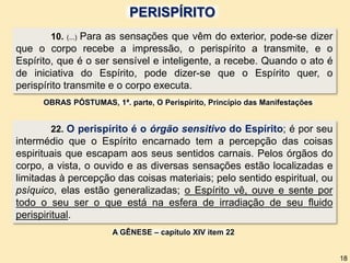 10. (...) Para as sensações que vêm do exterior, pode-se dizer
que o corpo recebe a impressão, o perispírito a transmite, e o
Espírito, que é o ser sensível e inteligente, a recebe. Quando o ato é
de iniciativa do Espírito, pode dizer-se que o Espírito quer, o
perispírito transmite e o corpo executa.
OBRAS PÓSTUMAS, 1ª. parte, O Perispírito, Princípio das Manifestações
22. O perispírito é o órgão sensitivo do Espírito; é por seu
intermédio que o Espírito encarnado tem a percepção das coisas
espirituais que escapam aos seus sentidos carnais. Pelos órgãos do
corpo, a vista, o ouvido e as diversas sensações estão localizadas e
limitadas à percepção das coisas materiais; pelo sentido espiritual, ou
psíquico, elas estão generalizadas; o Espírito vê, ouve e sente por
todo o seu ser o que está na esfera de irradiação de seu fluido
perispiritual.
A GÊNESE – capítulo XIV item 22
18
PERISPÍRITO
 