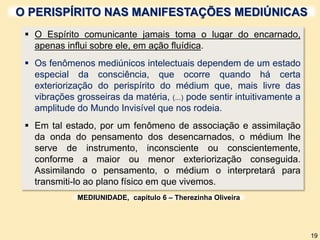 O PERISPÍRITO NAS MANIFESTAÇÕES MEDIÚNICAS
 O Espírito comunicante jamais toma o lugar do encarnado,
apenas influi sobre ele, em ação fluídica.
 Os fenômenos mediúnicos intelectuais dependem de um estado
especial da consciência, que ocorre quando há certa
exteriorização do perispírito do médium que, mais livre das
vibrações grosseiras da matéria, (...) pode sentir intuitivamente a
amplitude do Mundo Invisível que nos rodeia.
 Em tal estado, por um fenômeno de associação e assimilação
da onda do pensamento dos desencarnados, o médium lhe
serve de instrumento, inconsciente ou conscientemente,
conforme a maior ou menor exteriorização conseguida.
Assimilando o pensamento, o médium o interpretará para
transmiti-lo ao plano físico em que vivemos.
MEDIUNIDADE, capítulo 6 – Therezinha Oliveira
19
 