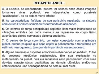 4. O Espírito, se reencarnado, poderá ter sonhos onde essas imagens
tornam-se vivas, podendo ser interpretadas como possíveis
“alucinações”, se de ordem moral inferior.
5. As características fluídicas do seu perispírito resultarão na sintonia
com outros Espíritos semelhantes formando as afinidades.
6. Os centros de força perispirituais captarão com maior intensidade as
vibrações emitidas por outra mente e as repassará ao corpo físico
através dos plexos nervosos e sistema endócrino.
7. O centro de força coronário, por estar conectado com a glândula
pineal, antena psíquica que após captar o pensamento o transforma em
estímulo neuroquímico, tem grande importância nesse processo.
8. Alguns sintomas e aspectos emocionais observados no médium, frutos
do processo mediúnico estabelecido, têm sua explicação no
metabolismo da pineal, pois ela repassará esse pensamento com suas
devidas características qualitativas as demais glândulas endócrinas
estabelecendo uma sensação física de bem ou mal estar.
RECAPITULANDO...
24
 