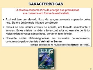 O cérebro consome 20% da energia que produzimos
e a consome em forma de eletricidade.
 A pineal tem um elevado fluxo de sangue somente superado pelos
rins. Ela é o órgão mais irrigado do cérebro.
 Possui no seu interior cristais de apatita, em formato semelhante a
amoras. Estes cristais também são encontrados no esmalte dentário.
Neles existem vasos sanguíneos, portanto, tem função.
 Converte ondas eletromagnéticas em estímulos neuroquímicos,
comprovado pelos cientistas Vollrath e Semm.
(artigos publicados na revista científica Nature, de 1988).
CARACTERÍSTICAS
27
 