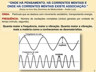 ONDA: Partícula que se desloca com movimento oscilatório, transportando energia.
FREQUÊNCIA: Número de oscilações completas (ciclos) geradas por unidade de
tempo (minuto, segundo).
Quanto maior a frequência, maior a vibração. Quanto maior a vibração,
mais a matéria como a conhecemos se desmaterializa.
“ONDE HÁ PENSAMENTO, HÁ CORRENTES MENTAIS E
ONDE HÁ CORRENTES MENTAIS EXISTE ASSOCIAÇÃO.”
(Áulus no livro Nos Domínios da Mediunidade – André Luiz)
3
 