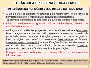 GLÂNDULA EPÍFISE NA SEXUALIDADE
ZEITBERGERS: Elementos que regem as noções de tempo. Termo utilizado pela 1ª vez por
Jürgen Aschoff (1913-1998) - médico, biólogo e fisiologista alemão.
33
INFLUÊNCIA DO HORMÔNIO MELATONINA E DO PSIQUISMO:
 A lua e o sol são zeitbergers externos pelo magnetismo. A lua regula os
hormônios sexuais e reprodutivos através dos ciclos lunares.
(a gravidez tem duração do ano lunar e a ovulação 28 dias = mês lunar)
 Inibir o funcionamento gonadal até a adolescência, freando as
manifestações do sexo.
 As forças e experiências pregressas na área da sexualidade (emoções)
ficam resguardadas no ser até aproximadamente a entrada da
puberdade, onde, pela sua liberação, passa a ocorrer no organismo
físico a ação dos hormônios masculino (testosterona) e feminino
(progesterona e o estrógeno) nas modificações físicas que vão tornando-
se visíveis, bem como uma eclosão de forças sexuais (impulsos)
preparando o ser para a finalidade nobre da procriação.
 Energias sexuais utilizadas em desequilíbrio, a comprometem
intoxicando-a.
 