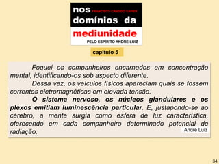 nos FRANCISCO CÂNDIDO XAVIER
domínios da
Foquei os companheiros encarnados em concentração
mental, identificando-os sob aspecto diferente.
Dessa vez, os veículos físicos apareciam quais se fossem
correntes eletromagnéticas em elevada tensão.
O sistema nervoso, os núcleos glandulares e os
plexos emitiam luminescência particular. E, justapondo-se ao
cérebro, a mente surgia como esfera de luz característica,
oferecendo em cada companheiro determinado potencial de
radiação.
mediunidade
PELO ESPÍRITO ANDRÉ LUIZ
capítulo 5
André Luiz
34
 
