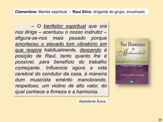 – O benfeitor espiritual que ora
nos dirige – acentuou o nosso instrutor –
afigura-se-nos mais pesado porque
amorteceu o elevado tom vibratório em
que respira habitualmente, descendo à
posição de Raul, tanto quanto lhe é
possível, para benefício do trabalho
começante. Influencia agora a vida
cerebral do condutor da casa, à maneira
dum musicista emérito manobrando,
respeitoso, um violino de alto valor, do
qual conhece a firmeza e a harmonia.
Clementino: Mentor espiritual - Raul Silva: dirigente do grupo, encarnado
Assistente Áulus
35
 