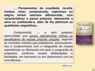 André Luiz
36
(...) Pensamentos de crueldade, revolta,
tristeza, amor, compreensão, esperança ou
alegria teriam natureza diferenciada, com
característicos e pesos próprios, adensando a
alma ou sutilizando-a, além de lhe definirem as
qualidades magnéticas...
Compreendia, (...) e sem qualquer
obscuridade, que somos naturalmente vítimas ou
beneficiários de nossas próprias criações, segundo
as correntes mentais que projetamos, escravizando-
nos a compromissos com a retaguarda de nossas
experiências ou libertando-nos para a vanguarda do
progresso, conforme nossas deliberações e
atividades, em harmonia ou em desarmonia com as
Leis Eternas...
 