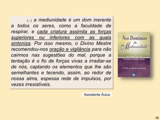 (...) a mediunidade é um dom inerente
a todos os seres, como a faculdade de
respirar, e cada criatura assimila as forças
superiores ou inferiores com as quais
sintoniza. Por isso mesmo, o Divino Mestre
recomendou-nos oração e vigilância para não
cairmos nas sugestões do mal, porque a
tentação é o fio de forças vivas a irradiar-se
de nós, captando os elementos que lhe são
semelhantes e tecendo, assim, ao redor de
nossa alma, espessa rede de impulsos, por
vezes irresistíveis.
Assistente Áulus
38
 