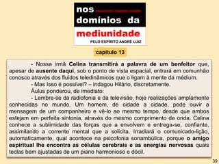 nos FRANCISCO CÂNDIDO XAVIER
domínios da
mediunidade
PELO ESPÍRITO ANDRÉ LUIZ
capítulo 13
- Nossa irmã Celina transmitirá a palavra de um benfeitor que,
apesar de ausente daqui, sob o ponto de vista espacial, entrará em comunhão
conosco através dos fluidos teledinâmicos que o ligam à mente da médium.
- Mas Isso é possível? – indagou Hilário, discretamente.
Áulus ponderou, de imediato:
- Lembre-se da radiofonia e da televisão, hoje realizações amplamente
conhecidas no mundo. Um homem, de cidade a cidade, pode ouvir a
mensagem de um companheiro e vê-lo ao mesmo tempo, desde que ambos
estejam em perfeita sintonia, através do mesmo comprimento de onda. Celina
conhece a sublimidade das forças que a envolvem e entrega-se, confiante,
assimilando a corrente mental que a solicita. Irradiará o comunicado-lição,
automaticamente, qual acontece na psicofonia sonambúlica, porque o amigo
espiritual lhe encontra as células cerebrais e as energias nervosas quais
teclas bem ajustadas de um piano harmonioso e dócil.
39
 