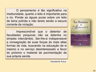 Imprescindível que o detentor de
faculdades psíquicas não se detenha no
simples intercâmbio. Ser-lhe-á indispensável
a consagração de suas forças às mais altas
formas de vida, buscando na educação de si
mesmo e no serviço desinteressado a favor
do próximo o material de pavimentação de
sua própria senda.
O pensamento é tão significativo na
mediunidade, quanto o leito é importante para
o rio. Ponde as águas puras sobre um leito
de lama pútrida e não tereis senão a escura
corrente da viciação.
Assistente Áulus
40
 