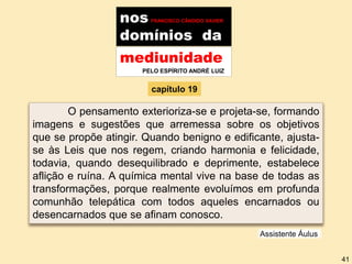 nos FRANCISCO CÂNDIDO XAVIER
domínios da
mediunidade
PELO ESPÍRITO ANDRÉ LUIZ
capítulo 19
O pensamento exterioriza-se e projeta-se, formando
imagens e sugestões que arremessa sobre os objetivos
que se propõe atingir. Quando benigno e edificante, ajusta-
se às Leis que nos regem, criando harmonia e felicidade,
todavia, quando desequilibrado e deprimente, estabelece
aflição e ruína. A química mental vive na base de todas as
transformações, porque realmente evoluímos em profunda
comunhão telepática com todos aqueles encarnados ou
desencarnados que se afinam conosco.
Assistente Áulus
41
 