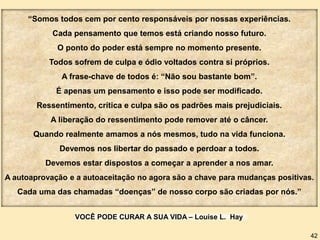 “Somos todos cem por cento responsáveis por nossas experiências.
Cada pensamento que temos está criando nosso futuro.
O ponto do poder está sempre no momento presente.
Todos sofrem de culpa e ódio voltados contra si próprios.
A frase-chave de todos é: “Não sou bastante bom”.
É apenas um pensamento e isso pode ser modificado.
Ressentimento, crítica e culpa são os padrões mais prejudiciais.
A liberação do ressentimento pode remover até o câncer.
Quando realmente amamos a nós mesmos, tudo na vida funciona.
Devemos nos libertar do passado e perdoar a todos.
Devemos estar dispostos a começar a aprender a nos amar.
A autoaprovação e a autoaceitação no agora são a chave para mudanças positivas.
Cada uma das chamadas “doenças” de nosso corpo são criadas por nós.”
VOCÊ PODE CURAR A SUA VIDA – Louise L. Hay
42
 