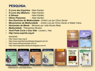 PESQUISA:
• O Livro dos Espíritos - Allan Kardec
• O Livro dos Médiuns - Allan Kardec
• A Gênese - Allan Kardec
• Obras Póstumas - Allan Kardec
• Nos Domínios da Mediunidade - André Luiz por Chico Xavier
• Mecanismos da Mediunidade - André Luiz por Chico Xavier e Waldo Vieira
• Horizontes da Mente - Miramez por João Nunes Maia
• Mediunidade - Therezinha Oliveira
• Você Pode Curar a Sua Vida - Louise L. Hay
• http://www.espirito.org.br
Elaborado por Júlio César Evadro
IMAGENS:
- http://www.neas.org.br
- http://www.espiritismoeufologia.blogspot.com.br
- http://www.ultradownloads.com.br
- http://tdmmagnetismobatuira.blogspot.com.br
 
