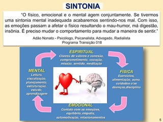“O físico, emocional e o mental agem conjuntamente. Se tivermos
uma sintonia mental inadequada acabaremos sentindo-nos mal. Com isso,
as emoções passam a afetar o físico resultando o mau-humor, má digestão,
insônia. É preciso mudar o comportamento para mudar a maneira de sentir.”
Adão Nonato - Psicólogo, Psicanalista, Advogado, Radialista
Programa Transição 018
5
SINTONIA
 