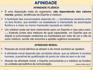 AFINIDADE FLUÍDICA
 É uma disposição inata do organismo, não dependendo dos valores
morais, gostos, tendências do Espírito e médium.
 A facilidade das comunicações depende da (...) semelhança existente entre
os dois fluídos, que também vai estabelecer a intensidade da assimilação
fluídica e a maior ou menor impressão causada ao médium.
 Um médium pode ser bom instrumento para um Espírito e mau para outro.
(...) Estando juntos dois médiuns de igual capacidade, um Espírito que se
dispõe à comunicação mediúnica se manifestará por meio de um e não do
outro médium, aonde não encontra a aptidão orgânica necessária.
AFINIDADE
AFINIDADE MORAL
 Pessoas de moral idêntica se atraem e de moral contrária se repelem.
 A afinidade moral depende das condições éticas, que se referem à conduta
humana, suscetível de qualificação do ponto de vista do bem e do mal.
 Através da afinidade moral, o Espírito comunicante e o médium se fundem
na unidade psicoafetiva da comunicação. (www.cvdee.org.b)
6
 