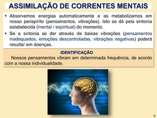 ASSIMILAÇÃO DE CORRENTES MENTAIS
 Absorvemos energias automaticamente e as metabolizamos em
nosso perispírito (pensamentos, vibrações). Isto se dá pela sintonia
estabelecida (mental / espiritual) do momento.
 Se a sintonia se der através de baixas vibrações (pensamentos
inadequados, emoções descontroladas, vibrações negativas) poderá
resultar em doenças.
IDENTIFICAÇÃO
Nossos pensamentos vibram em determinada frequência, de acordo
com a nossa individualidade.
8
 