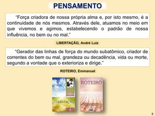 PENSAMENTO
“Gerador das linhas de força do mundo subatômico, criador de
correntes do bem ou mal, grandeza ou decadência, vida ou morte,
segundo a vontade que o exterioriza e dirige.”
“Força criadora de nossa própria alma e, por isto mesmo, é a
continuidade de nós mesmos. Através dele, atuamos no meio em
que vivemos e agimos, estabelecendo o padrão de nossa
influência, no bem ou no mal.”
LIBERTAÇÃO, André Luiz
ROTEIRO, Emmanuel
9
 