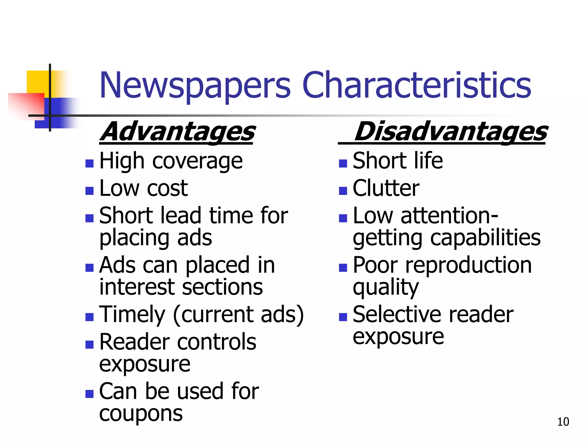 10
Newspapers Characteristics
Advantages
 High coverage
 Low cost
 Short lead time for
placing ads
 Ads can placed in
interest sections
 Timely (current ads)
 Reader controls
exposure
 Can be used for
coupons
Disadvantages
 Short life
 Clutter
 Low attention-
getting capabilities
 Poor reproduction
quality
 Selective reader
exposure
 