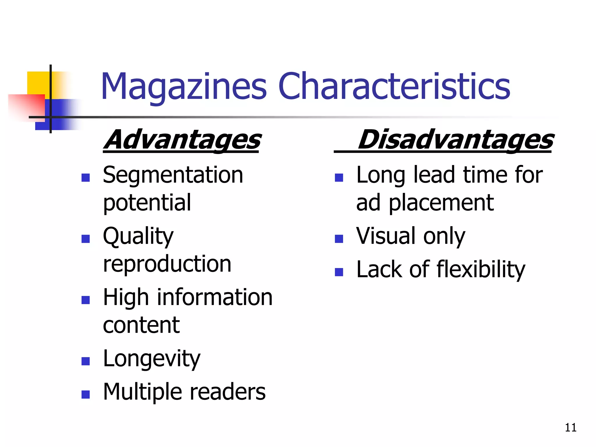 11
Magazines Characteristics
Advantages
 Segmentation
potential
 Quality
reproduction
 High information
content
 Longevity
 Multiple readers
Disadvantages
 Long lead time for
ad placement
 Visual only
 Lack of flexibility
 