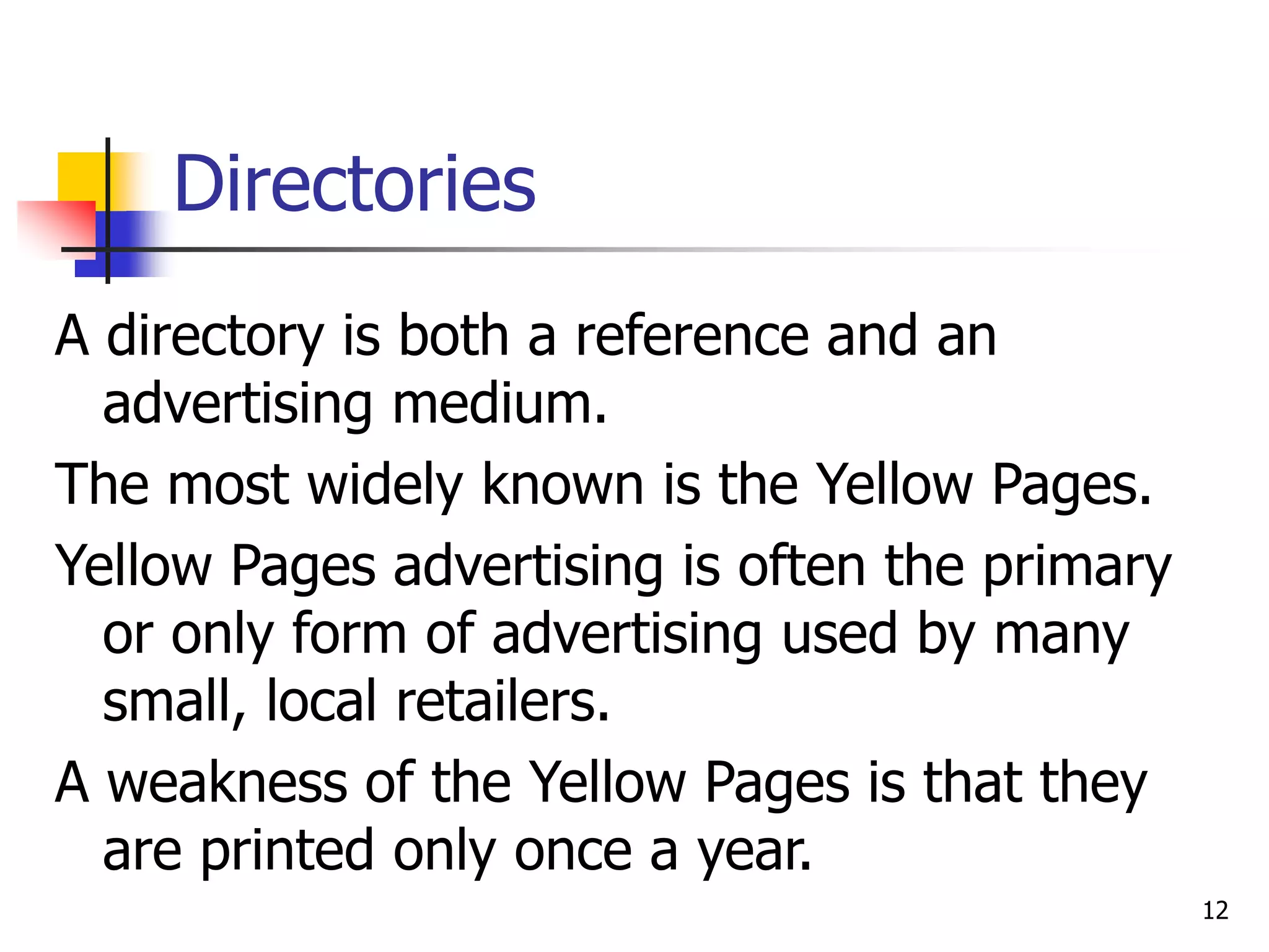 12
Directories
A directory is both a reference and an
advertising medium.
The most widely known is the Yellow Pages.
Yellow Pages advertising is often the primary
or only form of advertising used by many
small, local retailers.
A weakness of the Yellow Pages is that they
are printed only once a year.
 